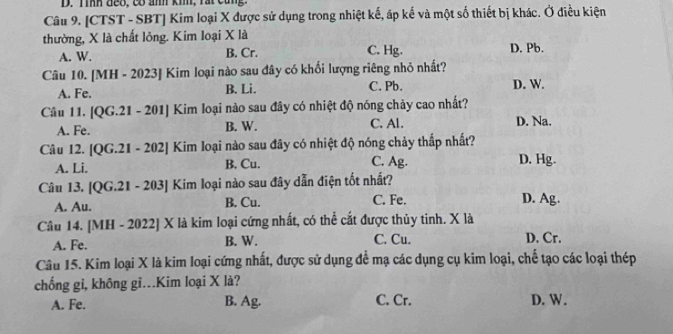 Tình đeo, có ảnh kih, rất cũng.
Câu 9. [CTST - SBT] Kim loại X được sử dụng trong nhiệt kế, áp kế và một số thiết bị khác. Ở điều kiện
thường, X là chất lỏng. Kim loại X là
A. W. B. Cr. C. Hg. D. Pb.
Câu 10. [MH - 2023] Kim loại nào sau đây có khối lượng riêng nhỏ nhất?
A. Fe. B. Li. C. Pb. D. W.
Câu 11. [QG.21 - 201] Kim loại nào sau đây có nhiệt độ nóng chảy cao nhất?
A. Fe. B. W. C. Al.
D. Na.
Câu 12. [QG.21 - 202] Kim loại nào sau đây có nhiệt độ nóng chảy thấp nhất?
A. Li. B. Cu. C. Ag. D. Hg.
Câu 13. [QG.21 - 203] Kim loại nào sau đây dẫn điện tốt nhất?
A. Au. B. Cu. C. Fe. D. Ag.
Câu 14. [MH - 2022] X là kim loại cứng nhất, có thể cắt được thủy tinh. X là
A. Fe. B. W. C. Cu.
D. Cr.
Câu 15. Kim loại X là kim loại cứng nhất, được sử dụng để mạ các dụng cụ kim loại, chế tạo các loại thép
chống gỉ, không gĩ..Kim loại X là?
A. Fe. B. Ag. C. Cr. D. W.