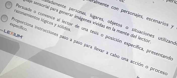 péric 
eralmente con personajes, escenarios y 
razonamientos lógicos y sólidos 
aje sensorial para generar imágenes vívidas en la mente del lecto 
Mladamente personas, lugares, objetos o situaciones utilizane 
específico. 
ersuade o convence al lector de una tesis o posición específica, presentano 
LEXIUM 
roporciona instrucciones paso a paso para llevar a cabo una acción o proces