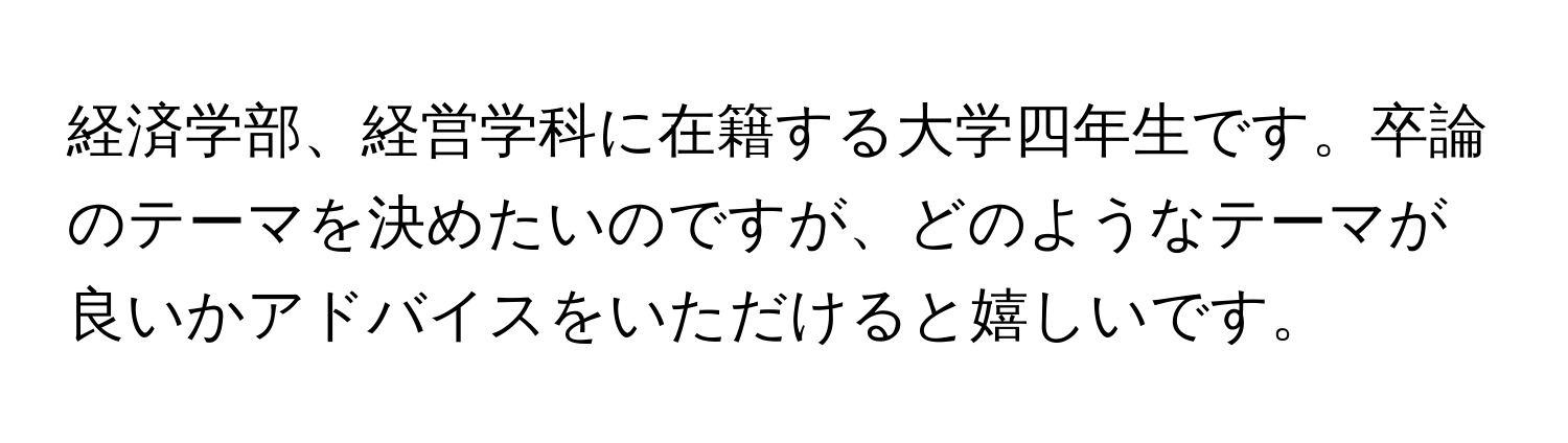 経済学部、経営学科に在籍する大学四年生です。卒論のテーマを決めたいのですが、どのようなテーマが良いかアドバイスをいただけると嬉しいです。