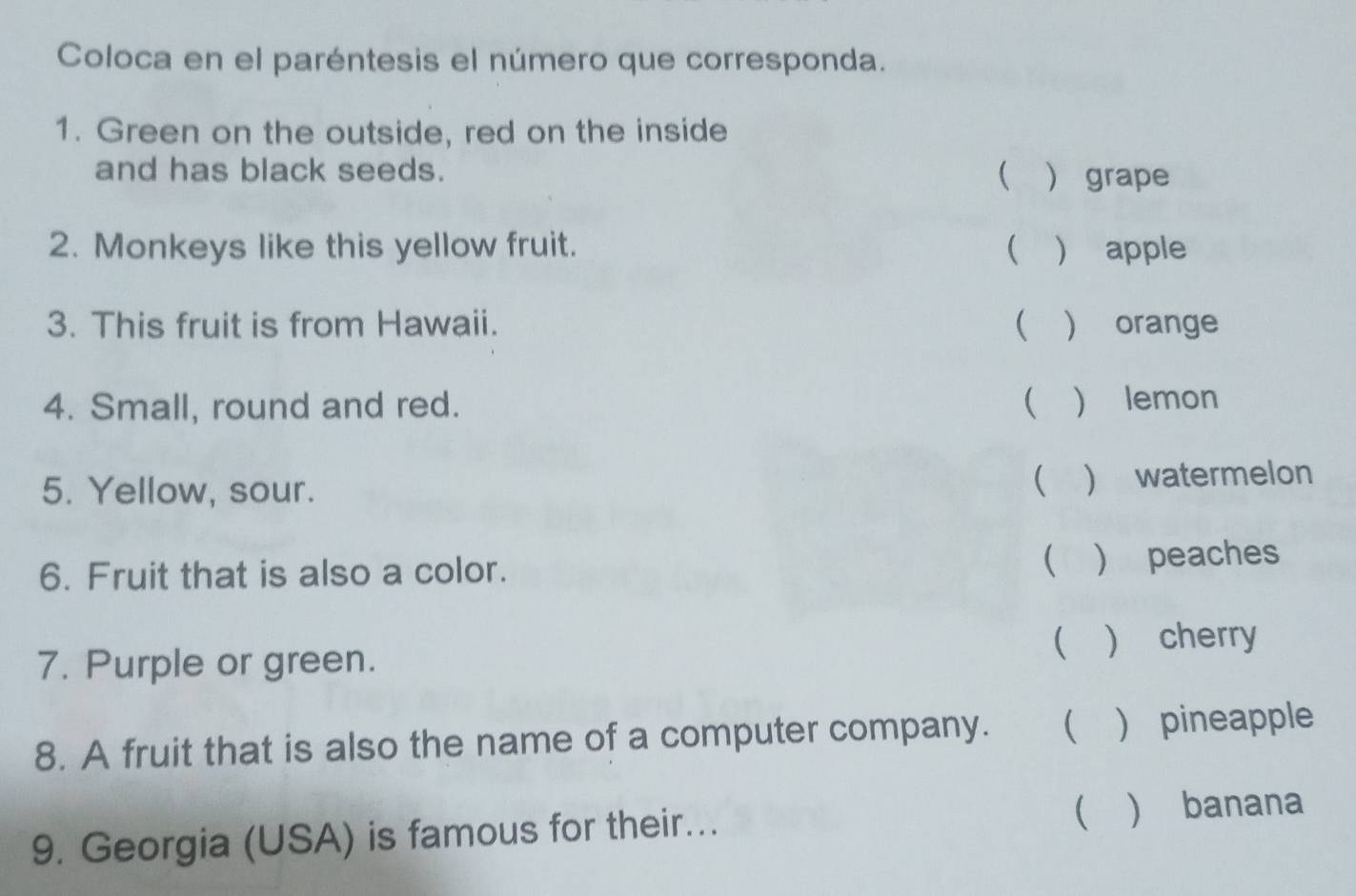 Coloca en el paréntesis el número que corresponda. 
1. Green on the outside, red on the inside 
and has black seeds.  grape 
2. Monkeys like this yellow fruit. ( ) apple 
3. This fruit is from Hawaii. ( ) orange 
4. Small, round and red. ( ) lemon 
5. Yellow, sour. 
  watermelon 
6. Fruit that is also a color. 
( ) peaches 
 
7. Purple or green.  cherry 
8. A fruit that is also the name of a computer company.   pineapple 
9. Georgia (USA) is famous for their... ( ) banana