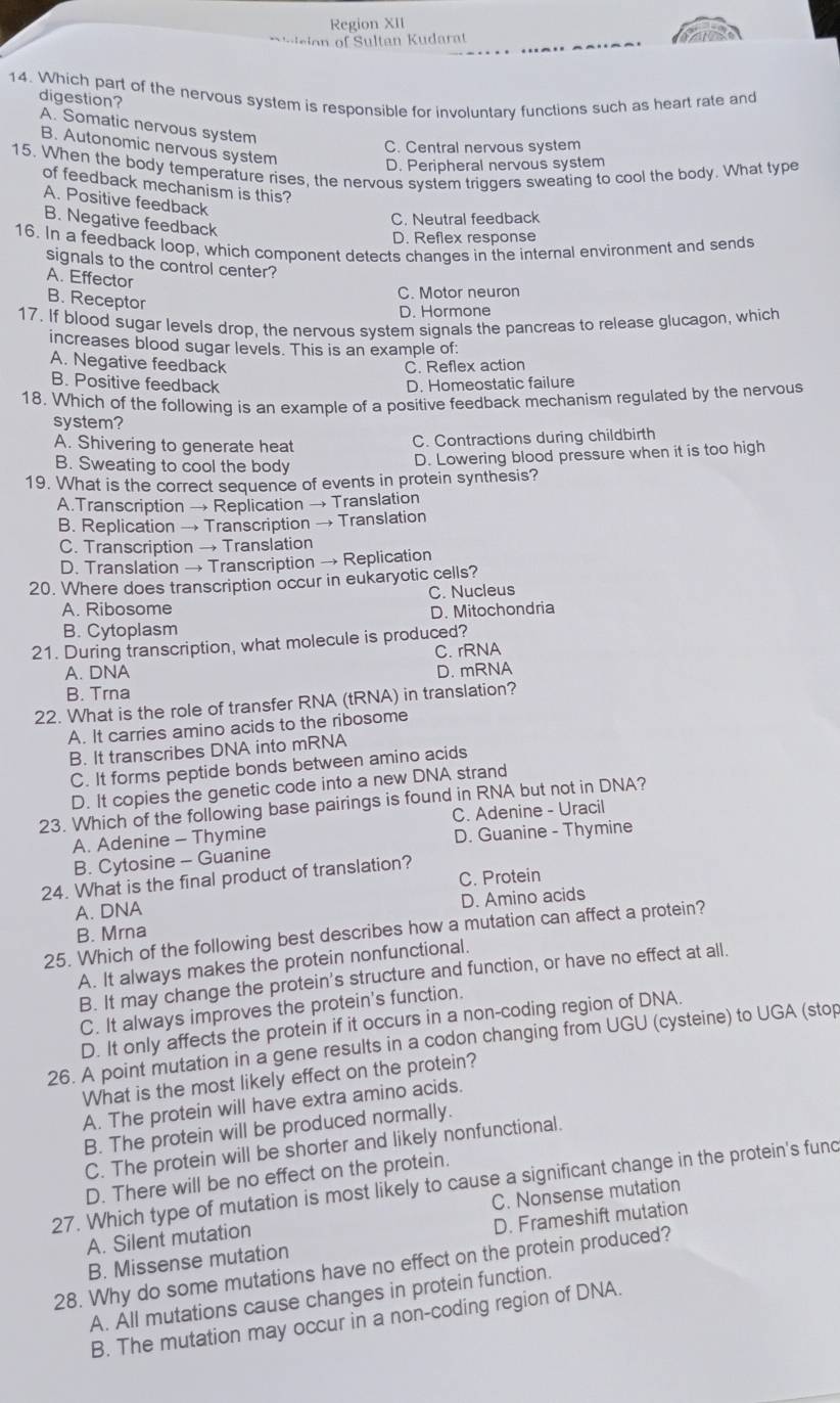 Region XII
usion of Sultan Kudarat
14. Which part of the nervous system is responsible for involuntary functions such as heart rate and digestion?
A. Somatic nervous system
C. Central nervous system
B. Autonomic nervous system
15. When the body temperature rises, the nervous system triggers sweating to cool the body. What type
D. Peripheral nervous system
of feedback mechanism is this?
A. Positive feedback
C. Neutral feedback
B. Negative feedback
D. Reflex response
16. In a feedback loop, which component detects changes in the internal environment and sends
signals to the control center?
A. Effector
C. Motor neuron
B. Receptor
D. Hormone
17. If blood sugar levels drop, the nervous system signals the pancreas to release glucagon, which
increases blood sugar levels. This is an example of:
A. Negative feedback C. Reflex action
B. Positive feedback D. Homeostatic failure
18. Which of the following is an example of a positive feedback mechanism regulated by the nervous
system?
A. Shivering to generate heat C. Contractions during childbirth
B. Sweating to cool the body
D. Lowering blood pressure when it is too high
19. What is the correct sequence of events in protein synthesis?
A.Transcription → Replication → Translation
B. Replication → Transcription → Translation
C. Transcription → Translation
D. Translation → Transcription → Replication
20. Where does transcription occur in eukaryotic cells?
A. Ribosome C. Nucleus
B. Cytoplasm D. Mitochondria
21. During transcription, what molecule is produced?
A. DNA C. rRNA
D. mRNA
B. Trna
22. What is the role of transfer RNA (tRNA) in translation?
A. It carries amino acids to the ribosome
B. It transcribes DNA into mRNA
C. It forms peptide bonds between amino acids
D. It copies the genetic code into a new DNA strand
23. Which of the following base pairings is found in RNA but not in DNA?
A. Adenine - Thymine C. Adenine - Uracil
B. Cytosine - Guanine D. Guanine - Thymine
24. What is the final product of translation? C. Protein
A. DNA
B. Mrna D. Amino acids
25. Which of the following best describes how a mutation can affect a protein?
A. It always makes the protein nonfunctional.
B. It may change the protein's structure and function, or have no effect at all.
C. It always improves the protein's function.
D. It only affects the protein if it occurs in a non-coding region of DNA.
26. A point mutation in a gene results in a codon changing from UGU (cysteine) to UGA (stop
What is the most likely effect on the protein?
A. The protein will have extra amino acids.
B. The protein will be produced normally.
C. The protein will be shorter and likely nonfunctional.
D. There will be no effect on the protein.
27. Which type of mutation is most likely to cause a significant change in the protein's func
A. Silent mutation C. Nonsense mutation
B. Missense mutation D. Frameshift mutation
28. Why do some mutations have no effect on the protein produced?
A. All mutations cause changes in protein function.
B. The mutation may occur in a non-coding region of DNA.