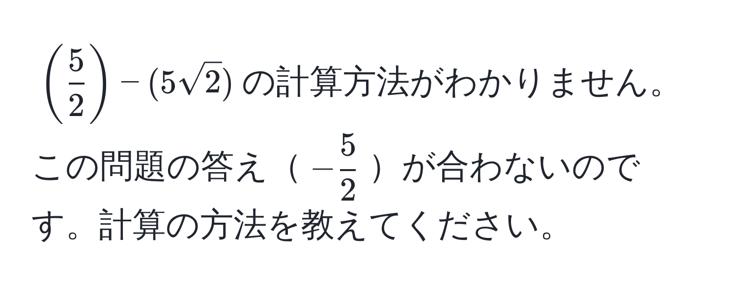 $(  5/2  ) - (5 sqrt(2))$の計算方法がわかりません。この問題の答え$- 5/2 $が合わないのです。計算の方法を教えてください。