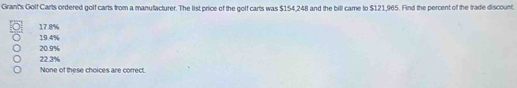 Grant's Golf Carts ordered golf carts from a manufacturer. The list price of the golf carts was $154,248 and the bill came to $121,965. Find the percent of the trade discount.
17.8%
19.4%
20.9%
22.3%
None of these choices are correct.