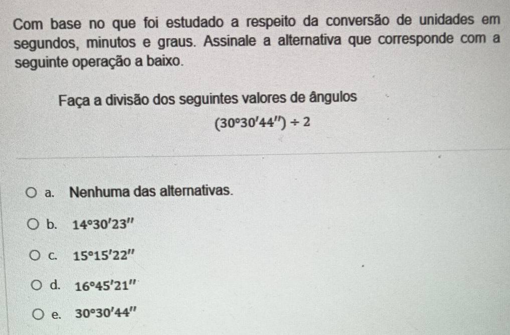 Com base no que foi estudado a respeito da conversão de unidades em
segundos, minutos e graus. Assinale a alternativa que corresponde com a
seguinte operação a baixo.
Faça a divisão dos seguintes valores de ângulos
(30°30'44'')/ 2
a. Nenhuma das alternativas.
b. 14°30'23''
C. 15°15'22''
d. 16°45'21''
e. 30°30'44''