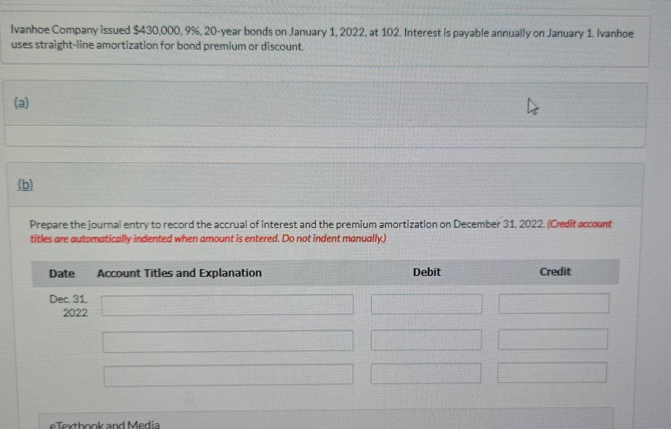 Ivanhoe Company issued $430,000, 9%, 20-year bonds on January 1, 2022, at 102. Interest is payable annually on January 1. Ivanhoe 
uses straight-line amortization for bond premium or discount. 
(a) 
(b) 
Prepare the journal entry to record the accrual of interest and the premium amortization on December 31, 2022. (Credit account 
titles are automatically indented when amount is entered. Do not indent manually.) 
Date Account Titles and Explanation Debit Credit 
Dec. 31, 
2022 
eTexthook and Media