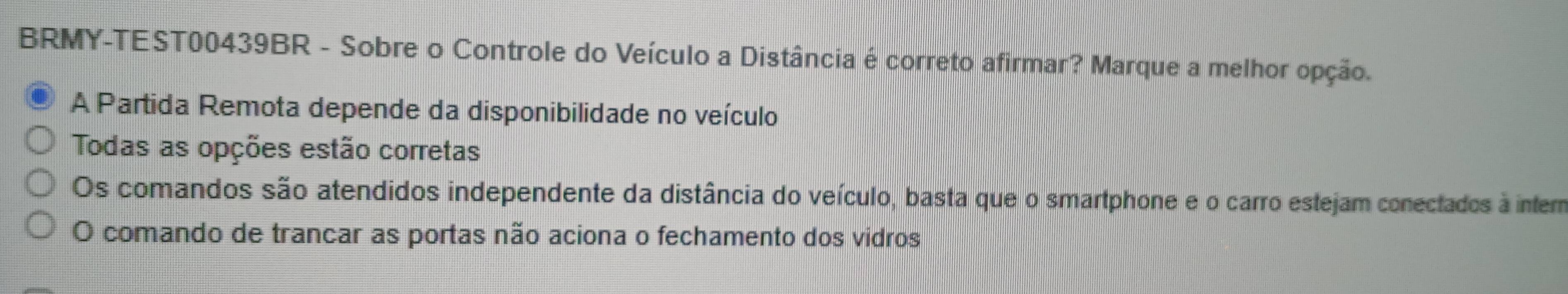 BRMY-TEST00439BR - Sobre o Controle do Veículo a Distância é correto afirmar? Marque a melhor opção.
A Partida Remota depende da disponibilidade no veículo
Todas as opções estão corretas
Os comandos são atendidos independente da distância do veículo, basta que o smartphone e o carro estejam conectados à inter
O comando de trancar as portas não aciona o fechamento dos vidros