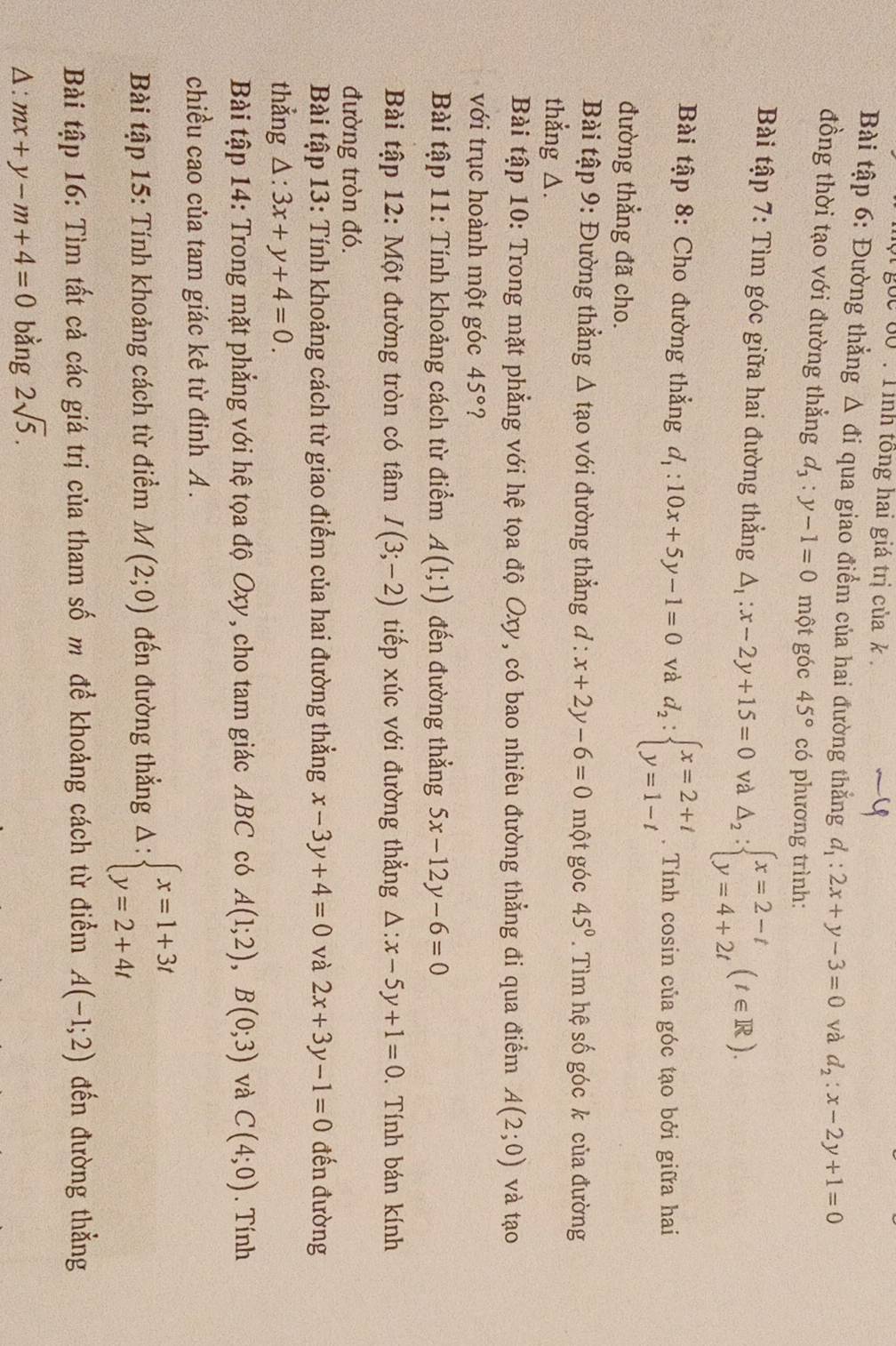 goc 60 : Tinh tông hai giá trị của k .
Bài tập 6: Đường thẳng Δ đi qua giao điểm của hai đường thắng d_1:2x+y-3=0 và d_2:x-2y+1=0
đồng thời tạo với đường thẳng d_3:y-1=0 một góc 45° có phương trình:
Bài tập 7: Tìm góc giữa hai đường thẳng △ _1:x-2y+15=0 và △ _2:beginarrayl x=2-t y=4+2tendarray. (t∈ R).
Bài tập 8: Cho đường thẳng d_1:10x+5y-1=0 và d_2:beginarrayl x=2+t y=1-tendarray.. Tính cosin của góc tạo bởi giữa hai
đường thẳng đã cho.
Bài tập 9: Đường thẳng Δ tạo với đường thẳng ở l:x+2y-6=0 một góc 45°. Tìm hệ số góc k của đường
thẳng △.
Bài tập 10: Trong mặt phẳng với hệ tọa độ Oxy, có bao nhiêu đường thẳng đi qua điểm A(2;0) và tạo
với trục hoành một góc 45° ?
Bài tập 11: Tính khoảng cách từ điểm A(1;1) đến đường thẳng 5x-12y-6=0
Bài tập 12: Một đường tròn có tâm I(3;-2) tiếp xúc với đường thẳng △ :x-5y+1=0. Tính bán kính
đường tròn đó.
Bài tập 13: Tính khoảng cách từ giao điểm của hai đường thẳng x-3y+4=0 và 2x+3y-1=0 đến đường
thẳng △ :3x+y+4=0.
Bài tập 14: Trong mặt phẳng với hệ tọa độ Oxy, cho tam giác ABC có A(1;2),B(0;3) và C(4;0). Tính
chiều cao của tam giác kẻ từ đinh A .
Bài tập 15: Tính khoảng cách từ điểm M(2;0) đến đường thẳng △ :beginarrayl x=1+3t y=2+4tendarray.
Bài tập 16: Tìm tất cả các giá trị của tham số m để khoảng cách từ điểm A(-1;2) đến đường thẳng^(frac 4)4 mx+y-m+4=0 bằng 2sqrt(5).