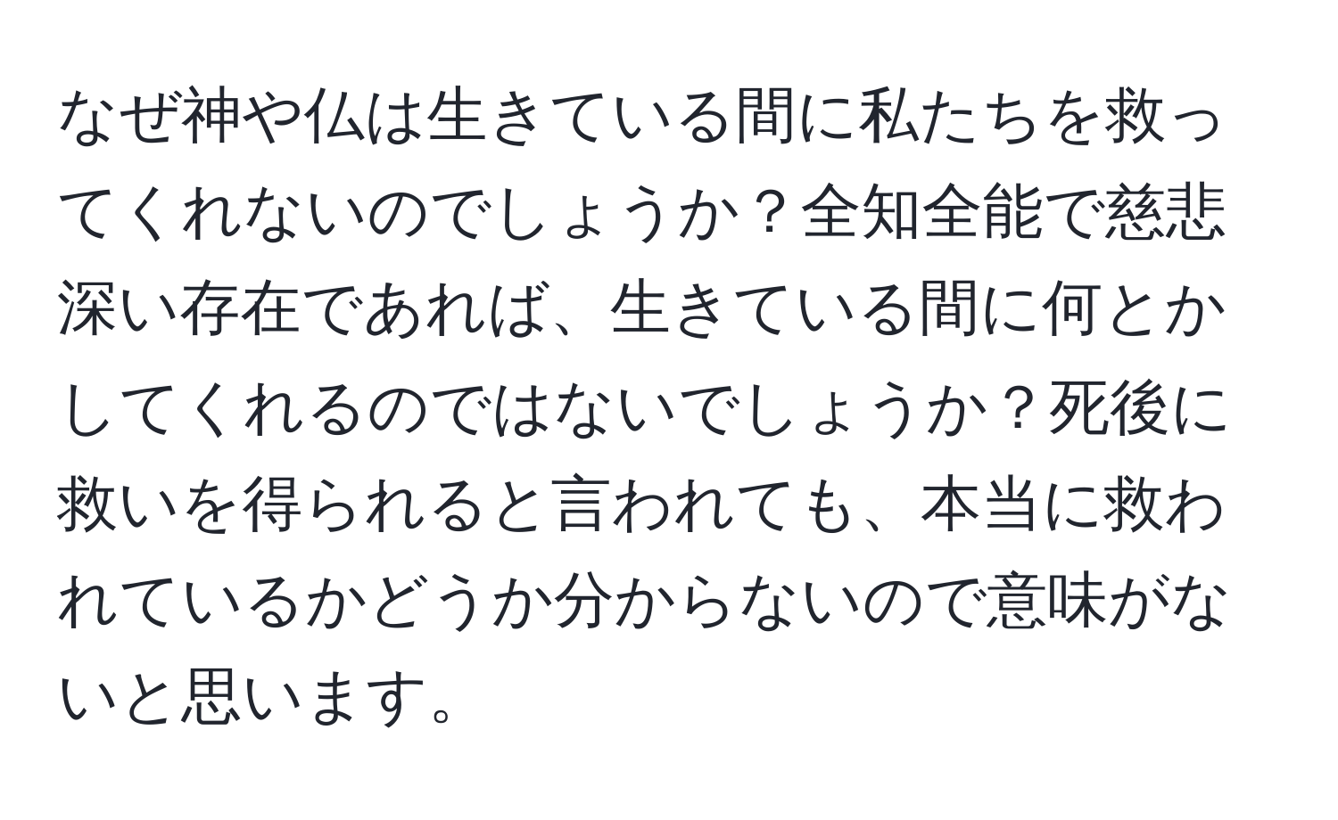 なぜ神や仏は生きている間に私たちを救ってくれないのでしょうか？全知全能で慈悲深い存在であれば、生きている間に何とかしてくれるのではないでしょうか？死後に救いを得られると言われても、本当に救われているかどうか分からないので意味がないと思います。