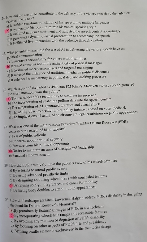 How did the use of AI contribute to the delivery of the victory speech by the jailed ex-
Pakistan PM Khan?
a) It enabled real-time translation of his speech into multiple languages
b) It synthesized his voice to mimic his natural speaking style
e) It analyzed audience sentiment and adjusted the speech content accordingly
d) It generated a dynamic visual presentation to accompany the speech
e) It facilitated live interaction with the audience through chatbots
25. What potential impact did the use of AI in delivering the victory speech have on
political communication?
a) It increased accessibility for voters with disabilities
b) It raised concerns about the authenticity of political messages
c) It facilitated more personalized and targeted messaging
d) It reduced the influence of traditional media on political discourse
e) It enhanced transparency in political decision-making processes
26. Which aspect of the jailed ex-Pakistan PM Khan's AI-driven victory speech garnered
the most attention from the public?
a) The use of deepfake technology to simulate his presence
b) The incorporation of real-time polling data into the speech content
c) The integration of AI-generated graphics and visual effects
d) The ability of AI to predict future policy initiatives based on voter feedback
e) The implications of using AI to circumvent legal restrictions on public appearances
27. What was one of the main reasons President Franklin Delano Roosevelt (FDR)
concealed the extent of his disability?
a) Fear of public ridicule
b) Concerns about national security
c) Pressure from his political opponents
d) Desire to maintain an aura of strength and leadership
e) Personal embarrassment
28. How did FDR creatively limit the public's view of his wheelchair use?
a) By refusing to attend public events
b) By using advanced prosthetic limbs
c) By designing and using wheelchairs with concealed features
d) By relying solely on leg braces and canes for mobility
e) By hiring body doubles to attend public appearances
29. How did landscape architect Lawrence Halprin address FDR's disability in designing
the Franklin Delano Roosevelt Memorial?
By prominently featuring images of FDR in a wheelchair
b) By incorporating wheelchair ramps and accessible features
c) By avoiding any mention or depiction of FDR's disability
d) By focusing on other aspects of FDR's life and presidency
e) By using braille elements exclusively in the memorial design