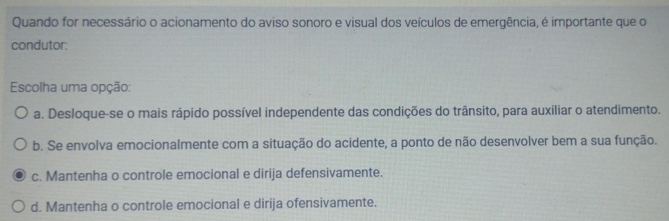 Quando for necessário o acionamento do aviso sonoro e visual dos veículos de emergência, é importante que o
condutor:
Escolha uma opção:
a. Desloque-se o mais rápido possível independente das condições do trânsito, para auxiliar o atendimento.
b. Se envolva emocionalmente com a situação do acidente, a ponto de não desenvolver bem a sua função.
c. Mantenha o controle emocional e dirija defensivamente.
d. Mantenha o controle emocional e dirija ofensivamente.