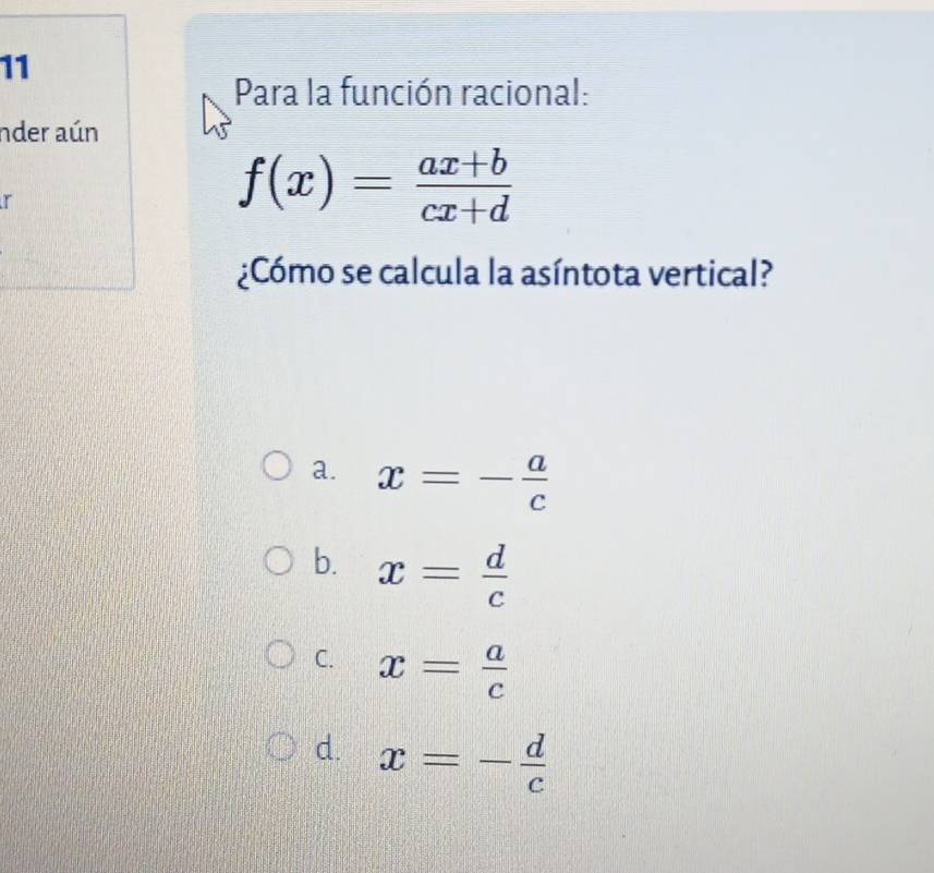 Para la función racional:
nder aún
r
f(x)= (ax+b)/cx+d 
¿Cómo se calcula la asíntota vertical?
a. x=- a/c 
b. x= d/c 
C. x= a/c 
d. x=- d/c 