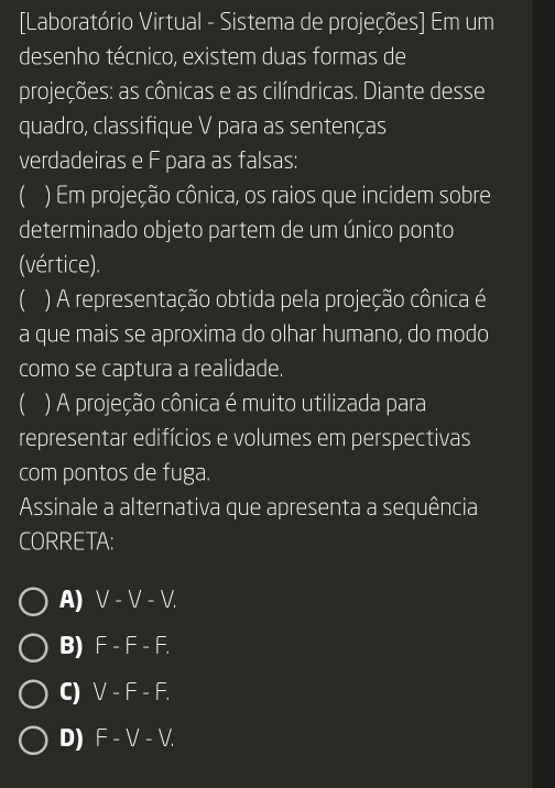 [Laboratório Virtual - Sistema de projeções] Em um
desenho técnico, existem duas formas de
projeções: as cônicas e as cilíndricas. Diante desse
quadro, classifique V para as sentenças
verdadeiras e F para as falsas:
( ) Em projeção cônica, os raios que incidem sobre
determinado objeto partem de um único ponto
(vértice).
 ) A representação obtida pela projeção cônica é
a que mais se aproxima do olhar humano, do modo
como se captura a realidade.
( ) A projeção cônica é muito utilizada para
representar edifícios e volumes em perspectivas
com pontos de fuga.
Assinale a alternativa que apresenta a sequência
CORRETA:
A) V-V-V.
B) F-F-F.
C) V-F-F.
D) F-V-V.