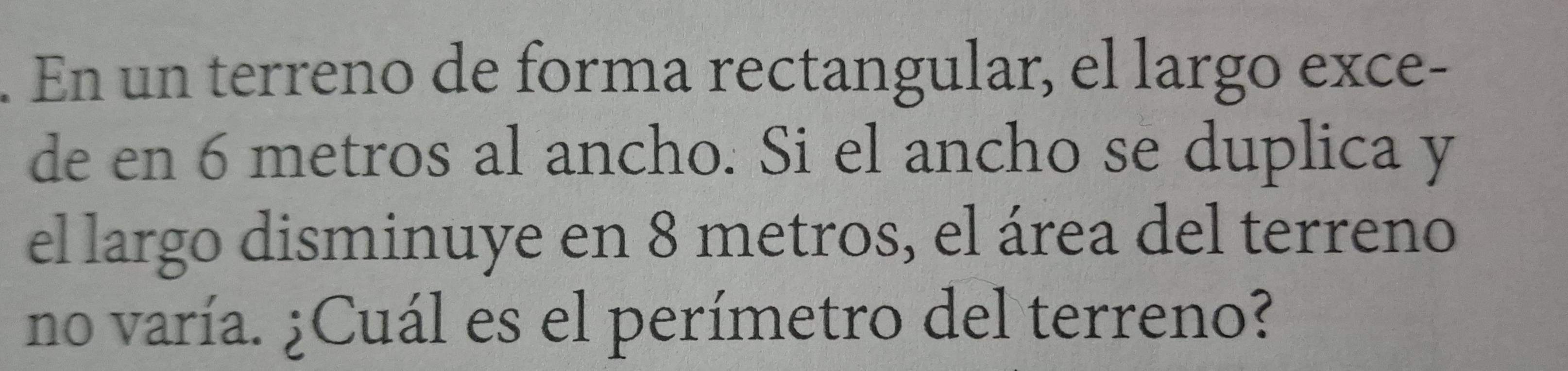 En un terreno de forma rectangular, el largo exce- 
de en 6 metros al ancho. Si el ancho se duplica y 
el largo disminuye en 8 metros, el área del terreno 
no varía. ¿Cuál es el perímetro del terreno?