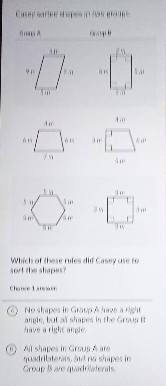 Casey sorted shapes in two groups:
Braup A Graup B





Which of these rules did Casey use to
sort the shapes?
Choose 1 answer:
A) No shapes in Group A have a right
angle, but all shapes in the Group B
have a right angle.
⑥ All shapes in Group A are
quadrilaterals, but no shapes in
Group B are quadrilaterals.