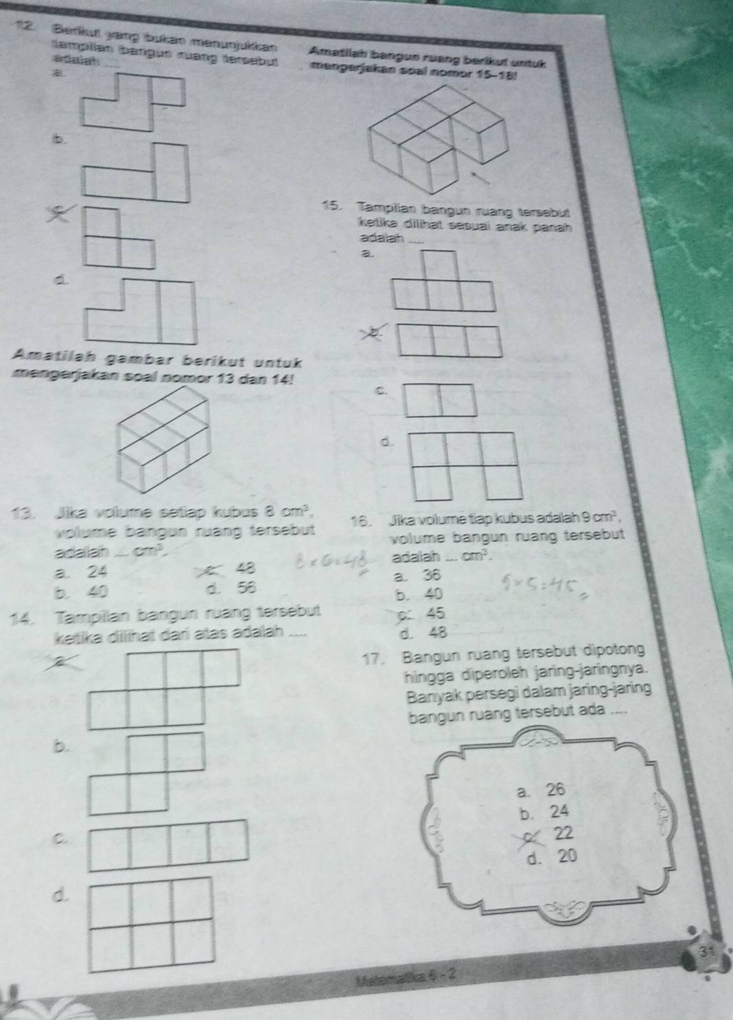 Berku yang bukain manunjukkan Amatilah bangun ruang berikut untuk
tamplian (bangun ruang tersabut
adaiah mangerjakan soal nomor 15-18 a
b.
15. Tamplian bangun rưang tersebut
ketika dilihat sesuai anak panah 
adalah_
a
D
Amatilah gambar berikut untuk
mengerjakan soal nomor 13 dan 14!
C.
d.
13. Jika volume setiap kubus 8cm^3, 16. Jika volume tiap kubus adalah 9cm^3, 
volume bangun ruạng tersebut 
volume bangun ruang tersebut 
adalah cm^3,
a. 24 43 adalah cm^3.
b. 40 d. 56 a. 36
b. 40
14. Tampilan bangun ruang tersebut
p 45
ketika diihat daɾi atas adalah _d. 48
17. Bangun ruang tersebut dipotong
hingga diperoleh jaring-jaringnya.
Banyak persegi dalam jaring-jaring
bangun ruang tersebut ada ...
b.
a. 26
b. 24
C.
22
d. 20
d.
31
Matomatika 6 - 2