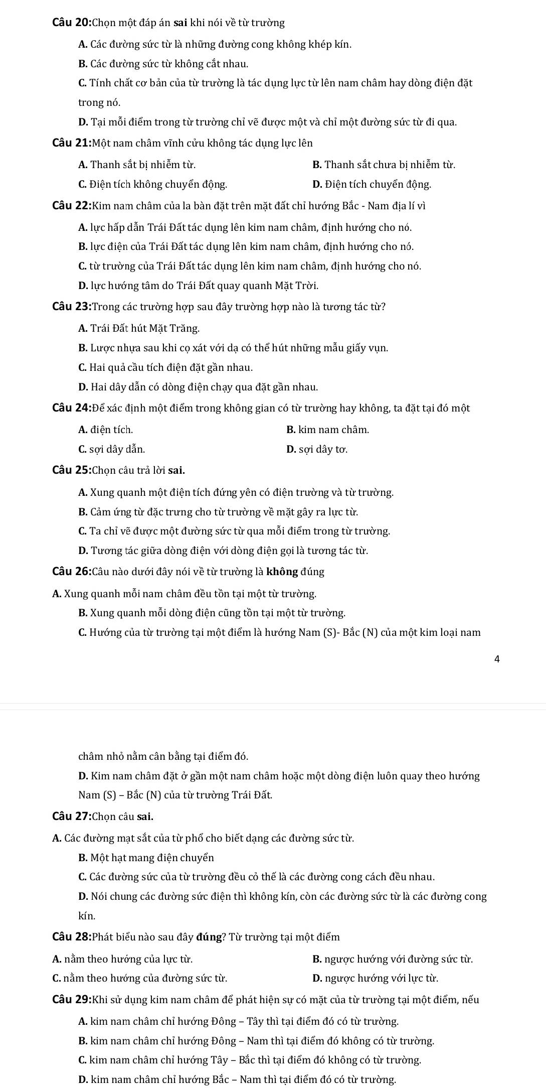Chọn một đáp án sai khi nói về từ trường
A. Các đường sức từ là những đường cong không khép kín.
B. Các đường sức từ không cắt nhau.
C. Tính chất cơ bản của từ trường là tác dụng lực từ lên nam châm hay dòng điện đặt
trong nó.
D. Tại mỗi điểm trong từ trường chỉ vẽ được một và chỉ một đường sức từ đi qua.
Câu 21:Một nam châm vĩnh cửu không tác dụng lực lên
A. Thanh sắt bị nhiễm từ. B. Thanh sắt chưa bị nhiễm từ.
C. Điện tích không chuyển động. D. Điện tích chuyển động.
Câu 22:Kim nam châm của la bàn đặt trên mặt đất chỉ hướng Bắc - Nam địa lí vì
A. lực hấp dẫn Trái Đất tác dụng lên kim nam châm, định hướng cho nó.
B. lực điện của Trái Đất tác dụng lên kim nam châm, định hướng cho nó.
C. từ trường của Trái Đất tác dụng lên kim nam châm, định hướng cho nó.
D. lực hướng tâm do Trái Đất quay quanh Mặt Trời.
Câu 23:Trong các trường hợp sau đây trường hợp nào là tương tác từ?
A. Trái Đất hút Mặt Trăng.
B. Lược nhựa sau khi cọ xát với dạ có thể hút những mẫu giấy vụn.
C. Hai quả cầu tích điện đặt gần nhau.
D. Hai dây dẫn có dòng điện chạy qua đặt gần nhau.
Câu 24:Để xác định một điểm trong không gian có từ trường hay không, ta đặt tại đó một
A. điện tích. B. kim nam châm.
C. sợi dây dẫn. D. sợi dây tơ.
Câu 25:Chọn câu trả lời sai.
A. Xung quanh một điện tích đứng yên có điện trường và từ trường.
B. Cảm ứng từ đặc trưng cho từ trường về mặt gây ra lực từ.
C. Ta chỉ vẽ được một đường sức từ qua mỗi điểm trong từ trường.
D. Tương tác giữa dòng điện với dòng điện gọi là tương tác từ.
Câu 26:Câu nào dưới đây nói về từ trường là không đúng
A. Xung quanh mỗi nam châm đều tồn tại một từ trường.
B. Xung quanh mỗi dòng điện cũng tồn tại một từ trường.
C. Hướng của từ trường tại một điểm là hướng Nam (S)- Bắc (N) của một kim loại nam
4
châm nhỏ nằm cân bằng tại điểm đó.
D. Kim nam châm đặt ở gần một nam châm hoặc một dòng điện luôn quay theo hướng
Nam (S) - Bắc (N) của từ trường Trái Đất.
Câu 27:Chọn câu sai.
A. Các đường mạt sắt của từ phổ cho biết dạng các đường sức từ.
B. Một hạt mang điện chuyển
C. Các đường sức của từ trường đều cỏ thế là các đường cong cách đều nhau.
D. Nói chung các đường sức điện thì không kín, còn các đường sức từ là các đường cong
kín.
Câu 28:Phát biểu nào sau đây đúng? Từ trường tại một điểm
A. nằm theo hướng của lực từ.  B. ngược hướng với đường sức từ.
C. nằm theo hướng của đường sức từ. D. ngược hướng với lực từ.
Câu 29:Khi sử dụng kim nam châm để phát hiện sự có mặt của từ trường tại một điểm, nếu
A. kim nam châm chỉ hướng Đông - Tây thì tại điểm đó có từ trường.
B. kim nam châm chỉ hướng Đông - Nam thì tại điểm đó không có từ trường.
C. kim nam châm chỉ hướng Tây - Bắc thì tại điểm đó không có từ trường.
D. kim nam châm chỉ hướng Bắc - Nam thì tại điểm đó có từ trường.