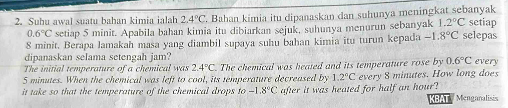 Suhu awal suatu bahan kimia ialah 2.4°C. Bahan kimia itu dipanaskan dan suhunya meningkat sebanyak setiap
0.6°C setiap 5 minit. Apabila bahan kimia itu dibiarkan sejuk, suhunya menurun sebanyak 1.2°C
8 minit. Berapa lamakah masa yang diambil supaya suhu bahan kimia itu turun kepada -1.8°C selepas 
dipanaskan selama setengah jam? 
The initial temperature of a chemical was 2.4°C. The chemical was heated and its temperature rose by 0.6°C every
5 minutes. When the chemical was left to cool, its temperature decreased by 1.2°C every 8 minutes. How long does 
it take so that the temperature of the chemical drops to -1.8°C after it was heated for half an hour? 
BAT Menganalisis