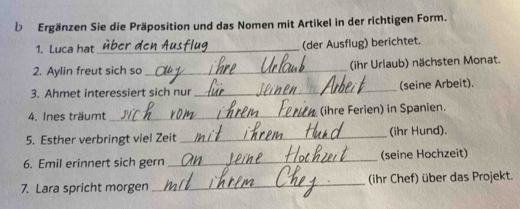 Ergänzen Sie die Präposition und das Nomen mit Artikel in der richtigen Form. 
1. Luca hat_ (der Ausflug) berichtet. 
2. Aylin freut sich so _(ihr Urlaub) nächsten Monat. 
3. Ahmet interessiert sich nur_ (seine Arbeit). 
4. Ines träumt _(ihre Ferien) in Spanien. 
5. Esther verbringt viel Zeit _(ihr Hund). 
6. Emil erinnert sich gern _(seine Hochzeit) 
7. Lara spricht morgen _(ihr Chef) über das Projekt.