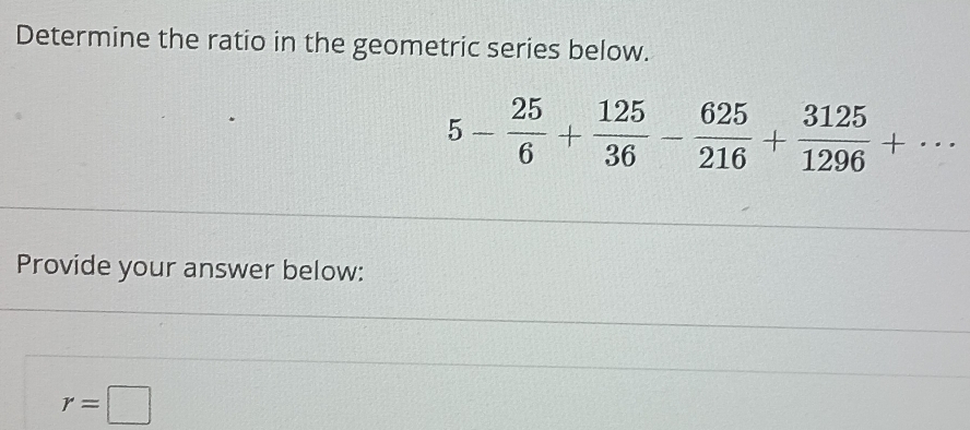 Determine the ratio in the geometric series below.
5- 25/6 + 125/36 - 625/216 + 3125/1296 +·s
Provide your answer below:
r=□