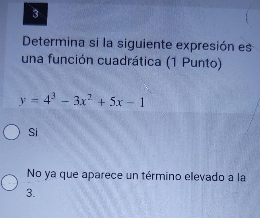 Determina si la siguiente expresión es
una función cuadrática (1 Punto)
y=4^3-3x^2+5x-1
Si
No ya que aparece un término elevado a la
3.