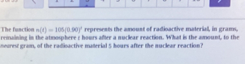 The function n(t)=105(0.90)^t represents the amount of radioactive material, in grams, 
remaining in the atmosphere z hours after a nuclear reaction. What is the amount, to the 
neorest gram, of the radioactive material 5 hours after the nuclear reaction?