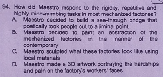 How did Maestro respond to the rigidity, repetitive and
highly mind-numbing tasks in most mechanized factories?
A. Maestro decided to build a see-through bridge that
poetically took people out to a liminal point
B. Maestro decided to paint an abstraction of the
mechanized factories in the manner of the
contemporary
C. Maestro sculpted what these factories look like using
local materials
D. Maestro made a 3D artwork portraying the hardships
and pain on the factory's workers' faces