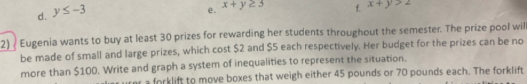 d. y≤ -3
e. x+y≥ 3
f. x+y>2
2) Eugenia wants to buy at least 30 prizes for rewarding her students throughout the semester. The prize pool wil
be made of small and large prizes, which cost $2 and $5 each respectively. Her budget for the prizes can be no
more than $100. Write and graph a system of inequalities to represent the situation.
er a forklift to move boxes that weigh either 45 pounds or 70 pounds each. The forklift