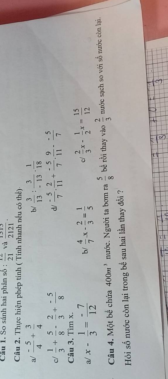 So sánh hai phân số :  12/21  và  1313/2121 . 
Câu 2. Thực hiện phép tính ( Tính nhanh nếu có thể) 
a/  (-5)/4 + 3/4   3/13 : 3/-13 ·  1/18 
b/ 
c/  1/3 + 5/8 - 2/3 + (-5)/8   (-5)/7 . 2/11 + (-5)/7 . 9/11 - (-5)/7 
d/ 
Câu 3. Tìm x. 
a/ x- 1/3 = (-7)/12   4/7 .x- 2/3 = 1/5 
b/ 
c/  2/3 x- 1/2 x= 15/12 
Câu 4. Một bể chứa 400m^3 nước. Người ta bơm ra  5/8  bề rồi thay vào  2/3  nước sạch so với số nước còn lại. 
Hỏi số nước còn lại trong bể sau hai lần thay đổi ?