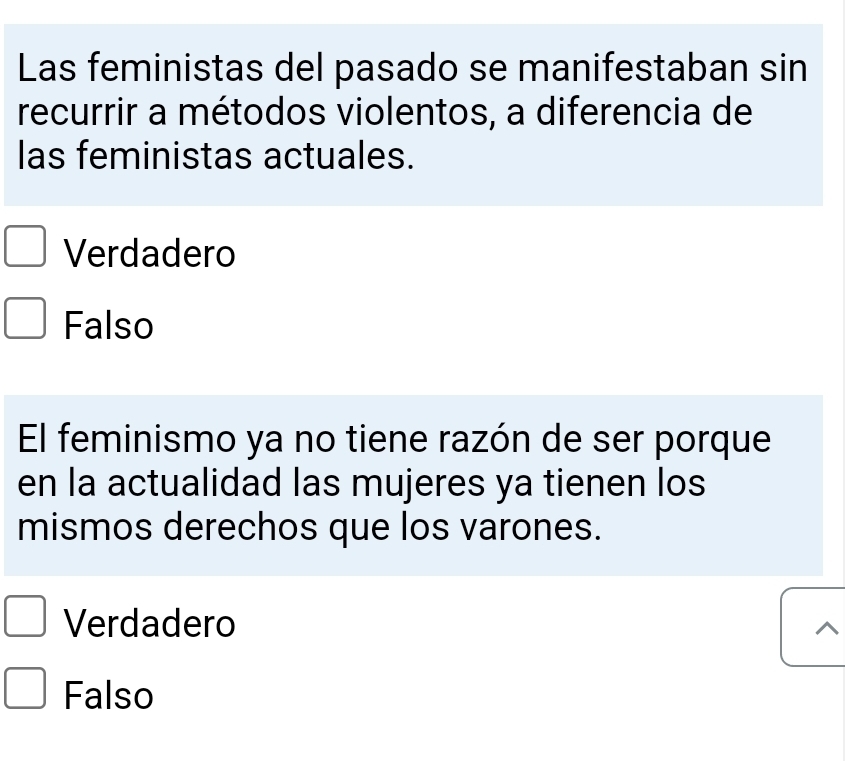 Las feministas del pasado se manifestaban sin
recurrir a métodos violentos, a diferencia de
las feministas actuales.
Verdadero
Falso
El feminismo ya no tiene razón de ser porque
en la actualidad las mujeres ya tienen los
mismos derechos que los varones.
Verdadero
Falso