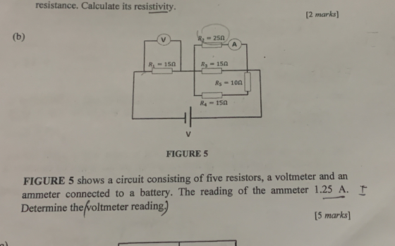 resistance. Calculate its resistivity.
[2 marks]
(b)
FIGURE 5
FIGURE 5 shows a circuit consisting of five resistors, a voltmeter and an
ammeter connected to a battery. The reading of the ammeter 1.25 A.
Determine the voltmeter reading)
[5 marks]