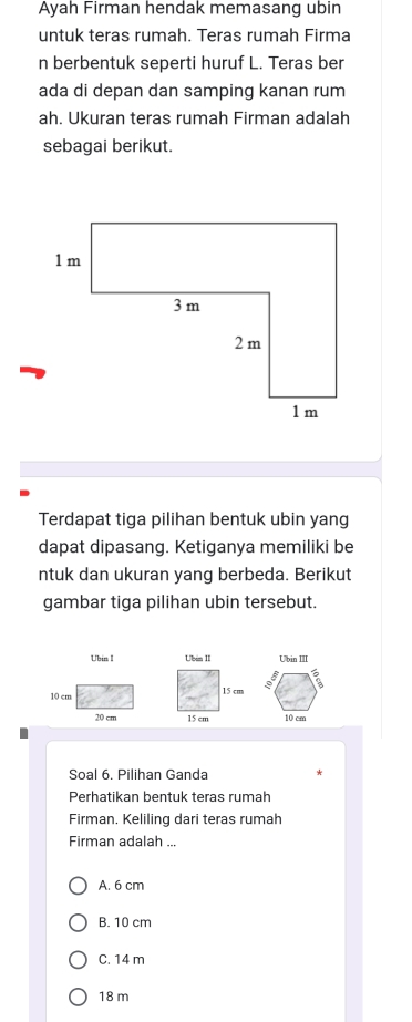 Ayah Firman hendak memasang ubin
untuk teras rumah. Teras rumah Firma
n berbentuk seperti huruf L. Teras ber
ada di depan dan samping kanan rum
ah. Ukuran teras rumah Firman adalah
sebagai berikut.
Terdapat tiga pilihan bentuk ubin yang
dapat dipasang. Ketiganya memiliki be
ntuk dan ukuran yang berbeda. Berikut
gambar tiga pilihan ubin tersebut.


Soal 6. Pilihan Ganda
Perhatikan bentuk teras rumah
Firman. Keliling dari teras rumah
Firman adalah ...
A. 6 cm
B. 10 cm
C. 14 m
18 m