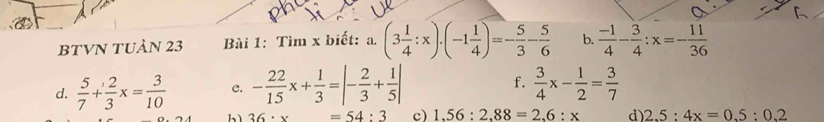BTVN TUÀN 23 Bài 1: Tìm x biết: a. (3 1/4 :x)· (-1 1/4 )=- 5/3 - 5/6  b.  (-1)/4 - 3/4 :x=- 11/36 
f. 
d.  5/7 + 2/3 x= 3/10  e. - 22/15 x+ 1/3 =|- 2/3 + 1/5 |  3/4 x- 1/2 = 3/7 
bì 36· x =54:3 c) 1,56:2,88=2,6:x d) 2.5:4x=0.5:0.2