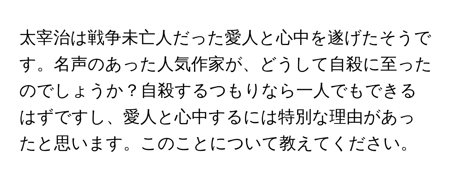 太宰治は戦争未亡人だった愛人と心中を遂げたそうです。名声のあった人気作家が、どうして自殺に至ったのでしょうか？自殺するつもりなら一人でもできるはずですし、愛人と心中するには特別な理由があったと思います。このことについて教えてください。