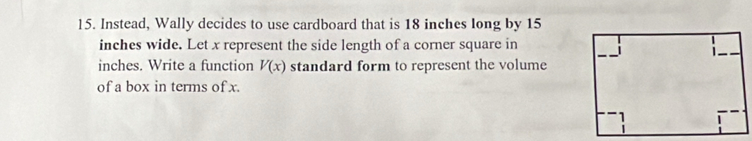 Instead, Wally decides to use cardboard that is 18 inches long by 15
inches wide. Let x represent the side length of a corner square in
inches. Write a function V(x) standard form to represent the volume 
of a box in terms of x.