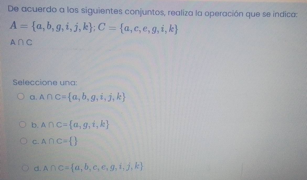 De acuerdo a los siguientes conjuntos, realiza la operación que se indica:
A= a,b,g,i,j,k; C= a,c,e,g,i,k
A∩ C
Seleccione una:
a. A∩ C= a,b,g,i,j,k
b. A∩ C= a,g,i,k
C. A∩ C= 
d. A∩ C= a,b,c,e,g,i,j,k