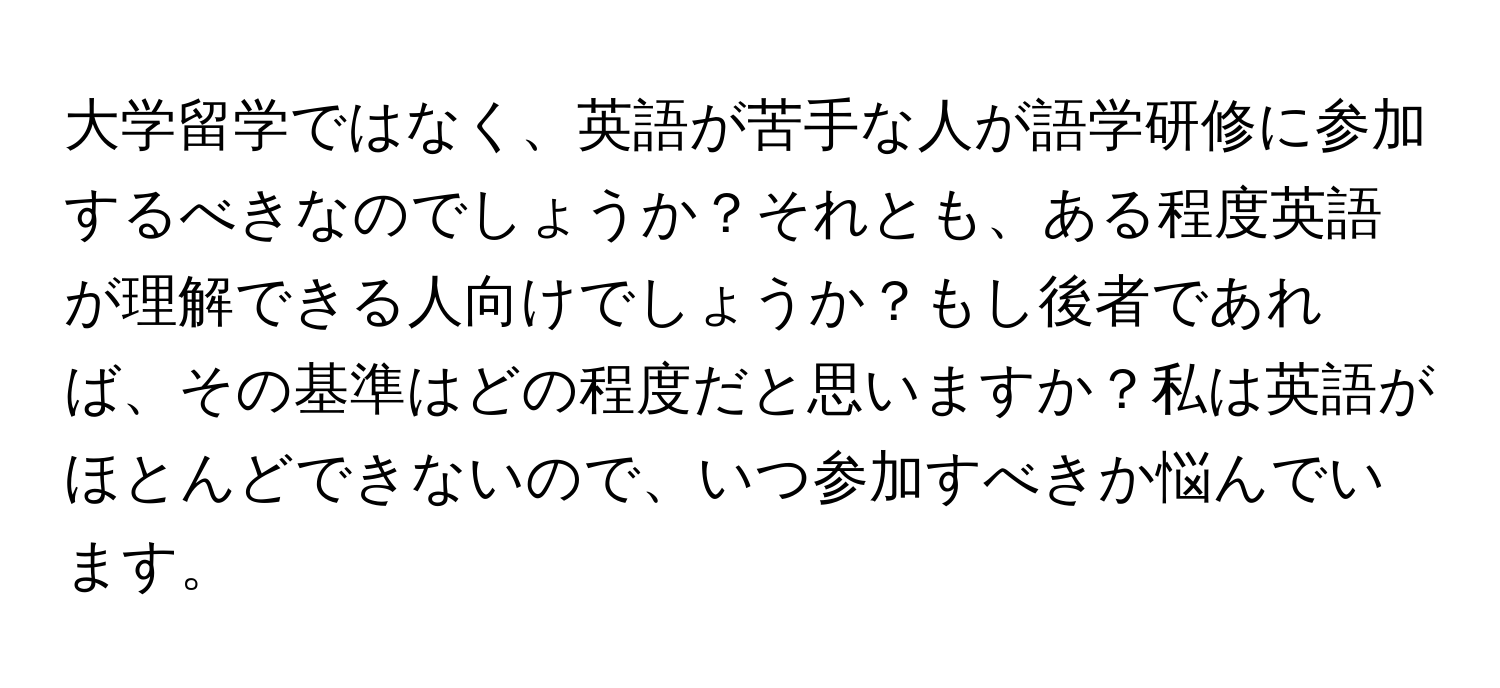 大学留学ではなく、英語が苦手な人が語学研修に参加するべきなのでしょうか？それとも、ある程度英語が理解できる人向けでしょうか？もし後者であれば、その基準はどの程度だと思いますか？私は英語がほとんどできないので、いつ参加すべきか悩んでいます。