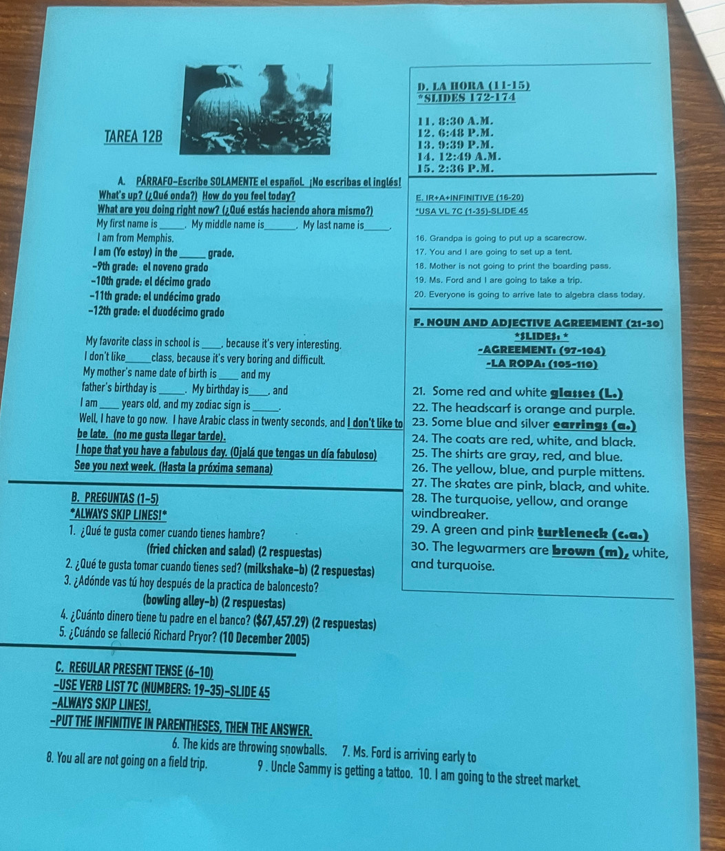 LA HORA (11-15)
*SLIDES 172-174
11. 15:3 ( A.M.
TAREA 12B12. 6:48 P.M.
13. 9:39 P.M.
14. 12:49 A.M.
15. 2:36 P.M.
A. PÁRRAFO-Escribe SOLAMENTE el español. ¡No escribas el inglés!
What's up? (¿Qué onda?) How do you feel today? E. IR+A+INFINITIVE (16-20)
What are you doing right now? (¿Qué estás haciendo ahora mismo?) *USA VL 7C (1-35)-SLIDE 45
My first name is . My middle name is_ . My last name is_
I am from Memphis. 16, Grandpa is going to put up a scarecrow.
I am (Yo estoy) in the_ grade. 17, You and I are going to set up a tent.
−9th grade: el noveno grado 18. Mother is not going to print the boarding pass.
-10th grade: el décimo grado 19. Ms. Ford and I are going to take a trip.
−11th grade: el undécimo grado 20. Everyone is going to arrive late to algebra class today.
−12th grade: el duodécimo grado
F. NOUN AND ADJECTIVE AGREEMENT (21-30)
*SLIDES: *
My favorite class in school is  because it's very interesting. -AGREEMENT: (97-104)
I don't like_ class, because it's very boring and difficult. -LA ROPA: (105-110)
My mother's name date of birth is and my
father's birthday is_ . My birthday is_ , and 21. Some red and white glasses (L.)
I am_  years old, and my zodiac sign is_ 22. The headscarf is orange and purple.
Well, I have to go now. I have Arabic class in twenty seconds, and I don't like to 23. Some blue and silver earrings (a.)
be late. (no me gusta llegar tarde). 24. The coats are red, white, and black.
I hope that you have a fabulous day. (Ojalá que tengas un día fabuloso) 25. The shirts are gray, red, and blue.
See you next week. (Hasta la próxima semana) 26. The yellow, blue, and purple mittens.
27. The skates are pink, black, and white.
28. The turquoise, yellow, and orange
B. PREGUNTAS (1−5) windbreaker.
*ALWAYS SKIP LINES!* 29. A green and pink turtleneck (c.a.)
1. ¿Qué te gusta comer cuando tienes hambre? 30. The legwarmers are brown (m), white,
(fried chicken and salad) (2 respuestas)
2. ¿Qué te gusta tomar cuando tienes sed? (milkshake-b) (2 respuestas) and turquoise.
3. ¿Adónde vas tú hoy después de la practica de baloncesto?
(bowling alley-b) (2 respuestas)
4. ¿Cuánto dinero tiene tu padre en el banco? ($67,457.29) (2 respuestas)
5. ¿Cuándo se falleció Richard Pryor? (10 December 2005)
C. REGULAR PRESENT TENSE (6-10)
-USE VERB LIST 7C (NUMBERS: 19-35)-SLIDE 45
-ALWAYS SKIP LINES!,
-PUT THE INFINITIVE IN PARENTHESES, THEN THE ANSWER.
6. The kids are throwing snowballs. 7. Ms. Ford is arriving early to
8. You all are not going on a field trip. 9 . Uncle Sammy is getting a tattoo. 10. I am going to the street market.