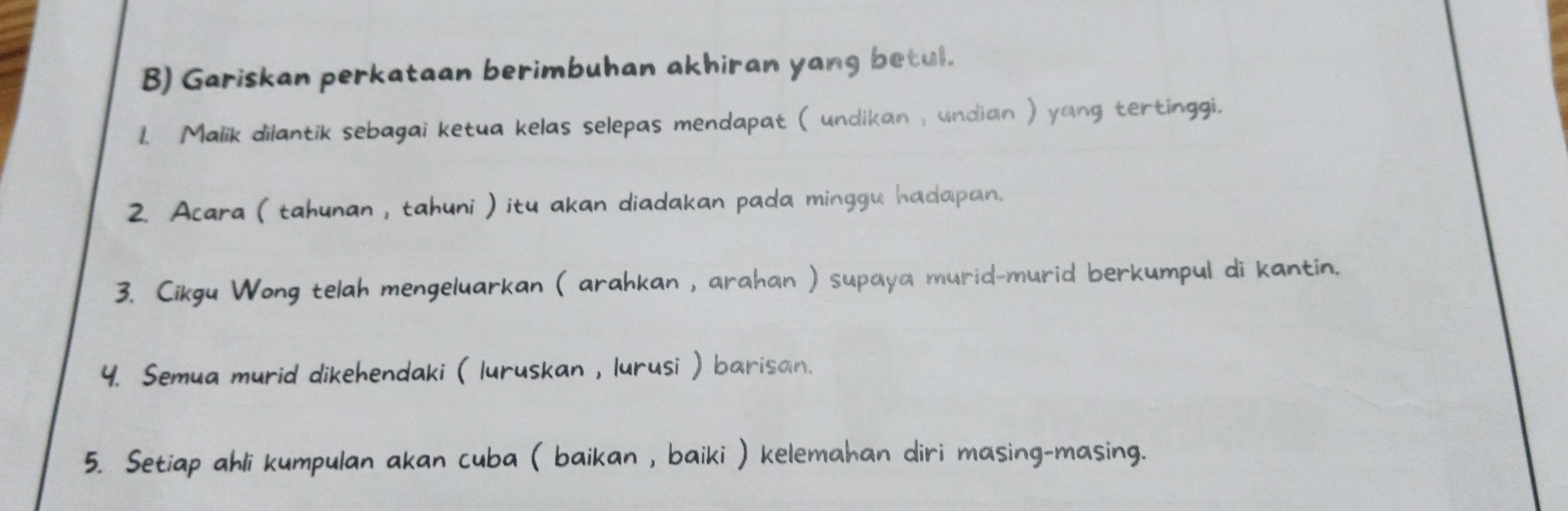 Gariskan perkataan berimbuhan akhiran yang betul. 
1. Malik dilantik sebagai ketua kelas selepas mendapat ( undikan , undian ) yang tertinggi. 
2. Acara ( tahunan , tahuni ) itu akan diadakan pada minggu hadapan. 
3. Cikgu Wong telah mengeluarkan ( arahkan , arahan ) supaya murid-murid berkumpul di kantin. 
4. Semua murid dikehendaki ( luruskan , lurusi ) barisan. 
5. Setiap ahli kumpulan akan cuba ( baikan , baiki ) kelemahan diri masing-masing.