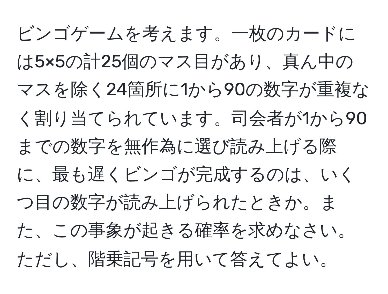 ビンゴゲームを考えます。一枚のカードには5×5の計25個のマス目があり、真ん中のマスを除く24箇所に1から90の数字が重複なく割り当てられています。司会者が1から90までの数字を無作為に選び読み上げる際に、最も遅くビンゴが完成するのは、いくつ目の数字が読み上げられたときか。また、この事象が起きる確率を求めなさい。ただし、階乗記号を用いて答えてよい。