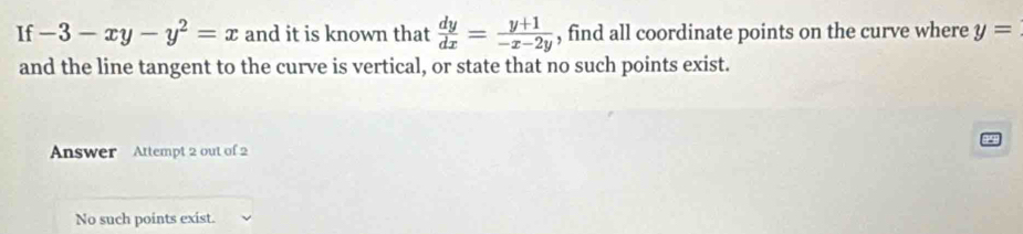 If -3-xy-y^2=x and it is known that  dy/dx = (y+1)/-x-2y  , find all coordinate points on the curve where y=
and the line tangent to the curve is vertical, or state that no such points exist.
Answer Attempt 2 out of 2
No such points exist.