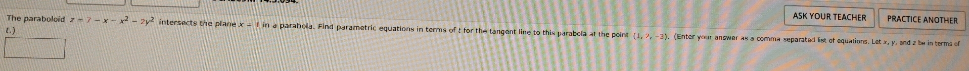 ASK YOUR TEACHER PRACTICE ANOTHER 
t.) 
The paraboloid z=7-x-x^2-2y^2 intersects the plane x=1in a parabola. Find parametric equations in terms of t for the tangent line to this parabola at the point (1,2,-3). (Enter your answer as a comma-separated list of equations. Let x, y, and z be in terms of