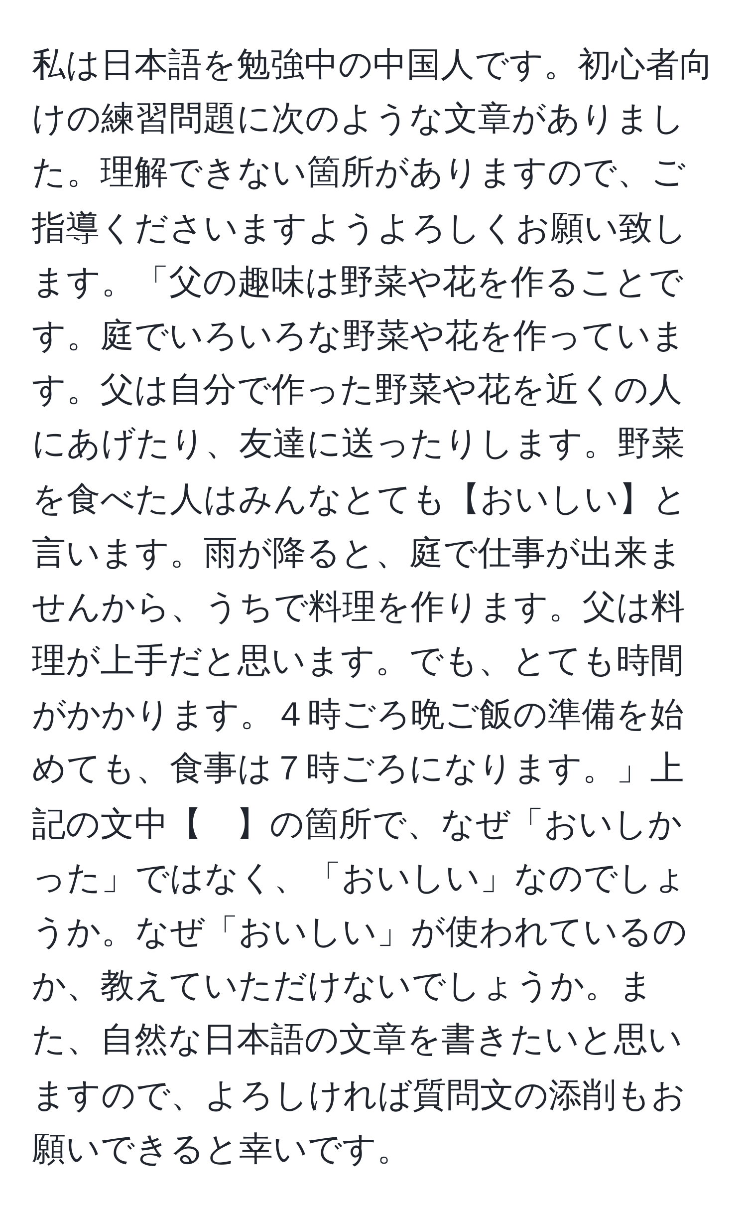 私は日本語を勉強中の中国人です。初心者向けの練習問題に次のような文章がありました。理解できない箇所がありますので、ご指導くださいますようよろしくお願い致します。「父の趣味は野菜や花を作ることです。庭でいろいろな野菜や花を作っています。父は自分で作った野菜や花を近くの人にあげたり、友達に送ったりします。野菜を食べた人はみんなとても【おいしい】と言います。雨が降ると、庭で仕事が出来ませんから、うちで料理を作ります。父は料理が上手だと思います。でも、とても時間がかかります。４時ごろ晩ご飯の準備を始めても、食事は７時ごろになります。」上記の文中【　】の箇所で、なぜ「おいしかった」ではなく、「おいしい」なのでしょうか。なぜ「おいしい」が使われているのか、教えていただけないでしょうか。また、自然な日本語の文章を書きたいと思いますので、よろしければ質問文の添削もお願いできると幸いです。