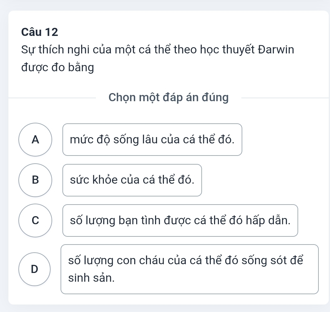 Sự thích nghi của một cá thể theo học thuyết Đarwin
được đo bằng
Chọn một đáp án đúng
A mức độ sống lâu của cá thể đó.
B sức khỏe của cá thể đó.
C số lượng bạn tình được cá thể đó hấp dẫn.
số lượng con cháu của cá thể đó sống sót để
D
sinh sản.