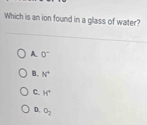 Which is an ion found in a glass of water?
A. 0^-
B. N^+
C. H^+
D. O_2