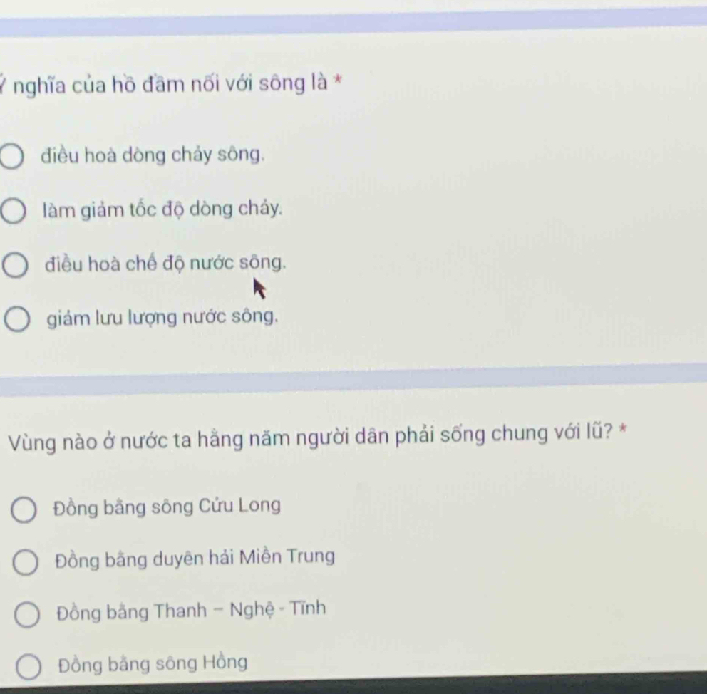 Ý nghĩa của hồ đầm nối với sông là *
điều hoà dòng chảy sông.
làm giảm tốc độ dòng chảy.
điều hoà chế độ nước sông.
giám lưu lượng nước sông.
Vùng nào ở nước ta hằng năm người dân phải sống chung với lũ? *
Đồng bằng sông Cứu Long
Đồng bằng duyên hải Miền Trung
Đồng bằng Thanh - Nghệ - Tĩnh
Đồng bằng sông Hồng