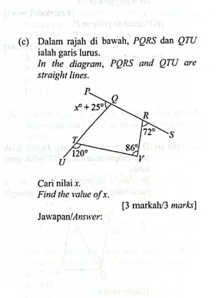 Dalam rajah di bawah, PQRS dan QTU
ialah garis lurus. 
In the diagram, PQRS and QTU are 
straight lines.
P
x°+25°
R
72° S
T
86°
120° v
Ú
Cari nilai x. 
Find the value of x. 
[3 markah/3 marks] 
Jawapan/Answer: