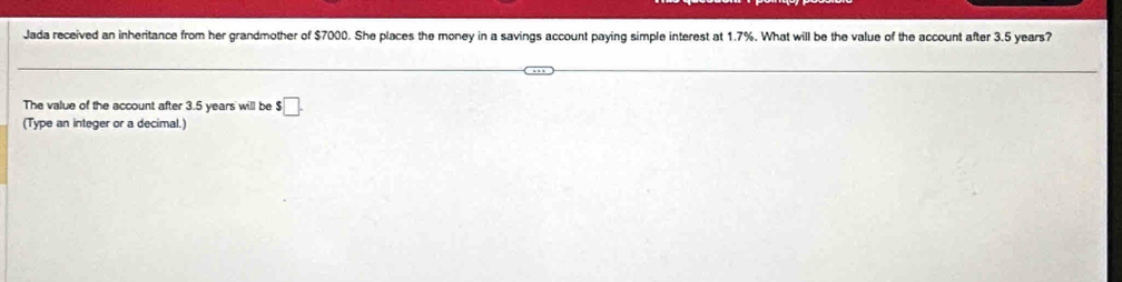 Jada received an inheritance from her grandmother of $7000. She places the money in a savings account paying simple interest at 1.7%. What will be the value of the account after 3.5 years? 
The value of the account after 3.5 years will be s□. 
(Type an integer or a decimal.)