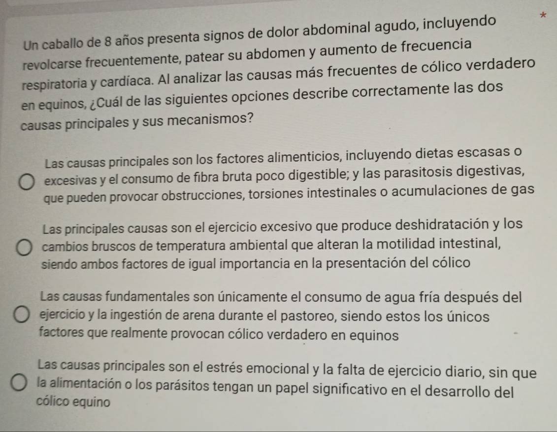 Un caballo de 8 años presenta signos de dolor abdominal agudo, incluyendo *
revolcarse frecuentemente, patear su abdomen y aumento de frecuencia
respiratoria y cardíaca. Al analizar las causas más frecuentes de cólico verdadero
en equinos, ¿Cuál de las siguientes opciones describe correctamente las dos
causas principales y sus mecanismos?
Las causas principales son los factores alimenticios, incluyendo dietas escasas o
excesivas y el consumo de fibra bruta poco digestible; y las parasitosis digestivas,
que pueden provocar obstrucciones, torsiones intestinales o acumulaciones de gas
Las principales causas son el ejercicio excesivo que produce deshidratación y los
cambios bruscos de temperatura ambiental que alteran la motilidad intestinal,
siendo ambos factores de igual importancia en la presentación del cólico
Las causas fundamentales son únicamente el consumo de agua fría después del
ejercicio y la ingestión de arena durante el pastoreo, siendo estos los únicos
factores que realmente provocan cólico verdadero en equinos
Las causas principales son el estrés emocional y la falta de ejercicio diario, sin que
la alimentación o los parásitos tengan un papel significativo en el desarrollo del
cólico equino