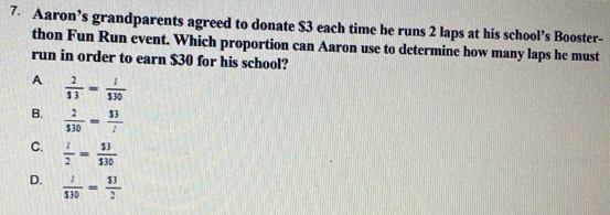 Aaron’s grandparents agreed to donate $3 each time he runs 2 laps at his school’s Booster-
thon Fun Run event. Which proportion can Aaron use to determine how many laps he must
run in order to earn $30 for his school?
A  2/53 = l/530 
B.  2/530 = 53/i 
C.  l/2 = 53/530 
D.  1/530 = 33/2 