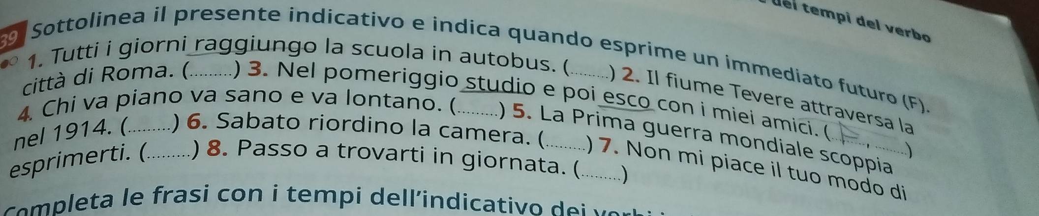 el tempi del verbo 
Sottolinea il presente indicativo e indica quando esprime un immediato futuro (F). 
1. Tutti i giorni raggiungo la scuola in autobus. ( ) 2. Il fiume Tevere attraversa la 
città di Roma. ( ) 3. Nel pomeriggio studio e poi esco con i miei amici. ( 
4. Chi va piano va sano e va lontano. ( () 5. La Prima guerra mondiale scoppia ) 
nel 1914. (_ ) 6. Sabato riordino la camera. ( ) 7. Non mi piace il tuo modo di 
esprimerti. (_ )8. Passo a trovarti in giornata. (_ 
) 
o e ta e frasi co n i tempi dellindicativ o v o